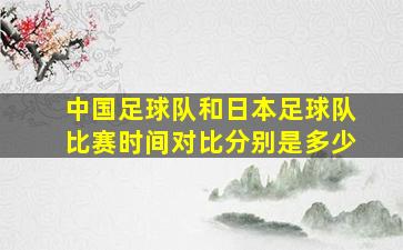 中国足球队和日本足球队比赛时间对比分别是多少