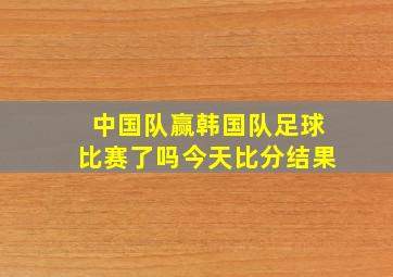 中国队赢韩国队足球比赛了吗今天比分结果