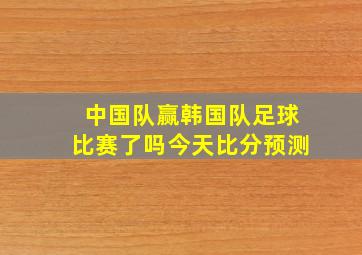 中国队赢韩国队足球比赛了吗今天比分预测