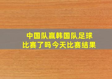 中国队赢韩国队足球比赛了吗今天比赛结果