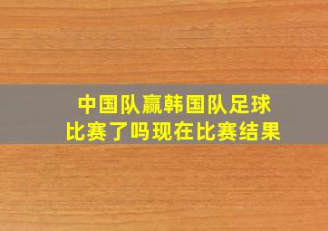 中国队赢韩国队足球比赛了吗现在比赛结果