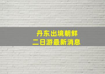 丹东出境朝鲜二日游最新消息