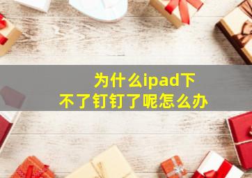 为什么ipad下不了钉钉了呢怎么办