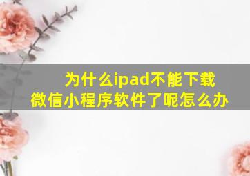 为什么ipad不能下载微信小程序软件了呢怎么办