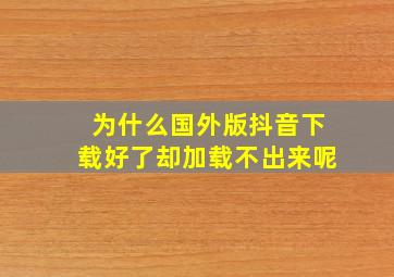 为什么国外版抖音下载好了却加载不出来呢