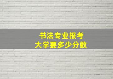 书法专业报考大学要多少分数