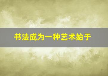 书法成为一种艺术始于