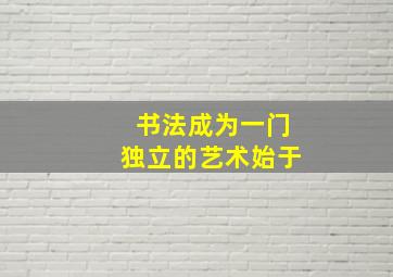 书法成为一门独立的艺术始于