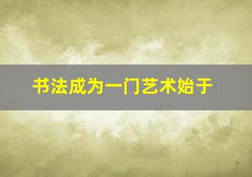 书法成为一门艺术始于