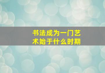 书法成为一门艺术始于什么时期