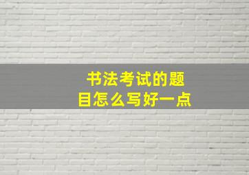 书法考试的题目怎么写好一点