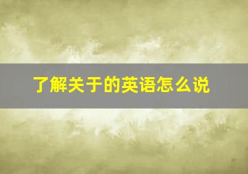 了解关于的英语怎么说