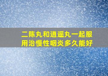 二陈丸和逍遥丸一起服用治慢性咽炎多久能好