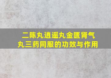 二陈丸逍遥丸金匮肾气丸三药同服的功效与作用