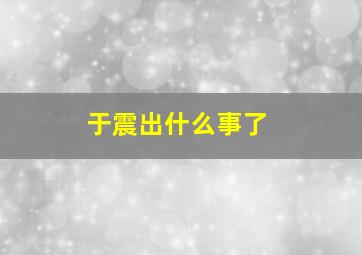 于震出什么事了