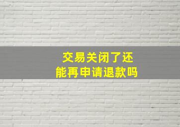 交易关闭了还能再申请退款吗