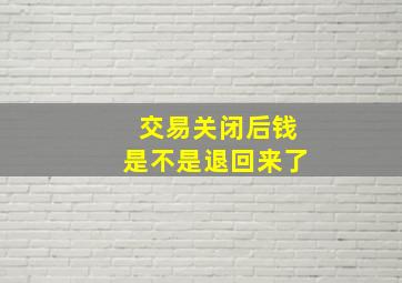 交易关闭后钱是不是退回来了