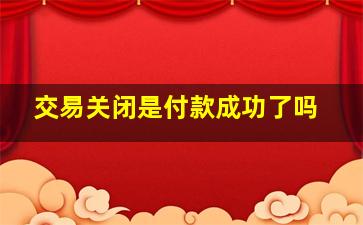 交易关闭是付款成功了吗