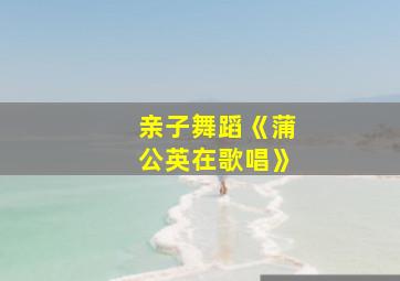 亲子舞蹈《蒲公英在歌唱》