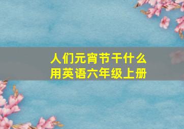 人们元宵节干什么用英语六年级上册