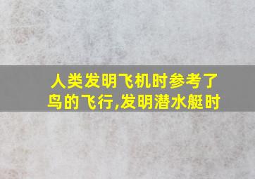 人类发明飞机时参考了鸟的飞行,发明潜水艇时