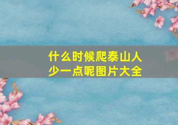 什么时候爬泰山人少一点呢图片大全