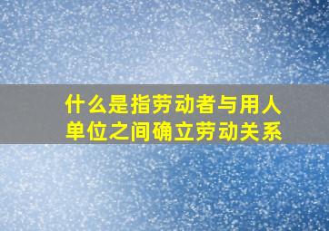 什么是指劳动者与用人单位之间确立劳动关系