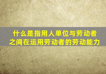 什么是指用人单位与劳动者之间在运用劳动者的劳动能力