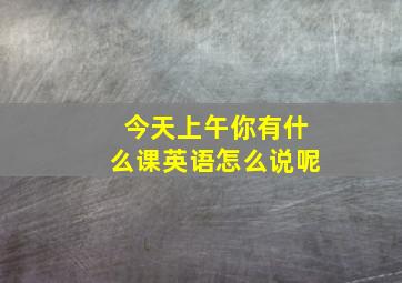 今天上午你有什么课英语怎么说呢