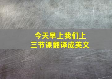 今天早上我们上三节课翻译成英文