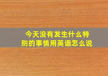 今天没有发生什么特别的事情用英语怎么说