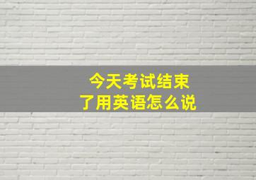 今天考试结束了用英语怎么说