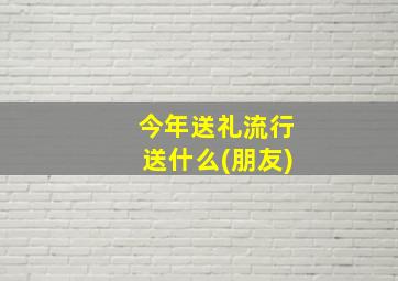 今年送礼流行送什么(朋友)