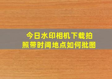 今日水印相机下载拍照带时间地点如何批图