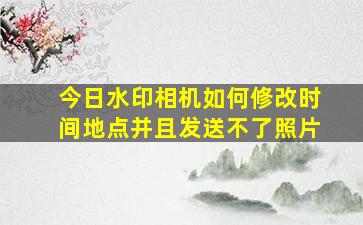 今日水印相机如何修改时间地点并且发送不了照片