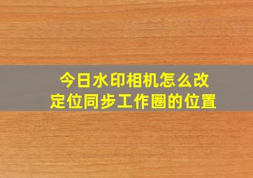 今日水印相机怎么改定位同步工作圈的位置