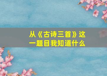 从《古诗三首》这一题目我知道什么