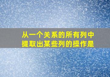 从一个关系的所有列中提取出某些列的操作是