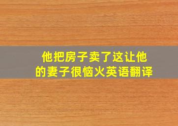 他把房子卖了这让他的妻子很恼火英语翻译