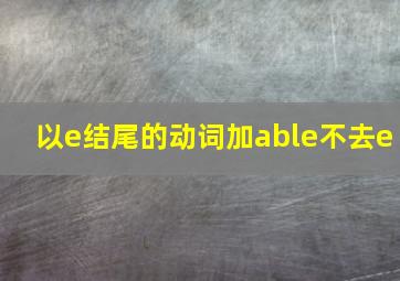 以e结尾的动词加able不去e