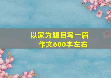 以家为题目写一篇作文600字左右