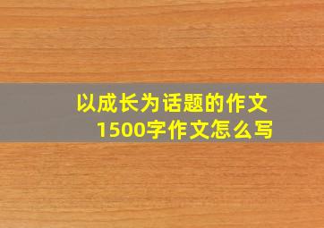 以成长为话题的作文1500字作文怎么写