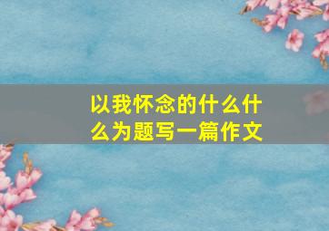 以我怀念的什么什么为题写一篇作文