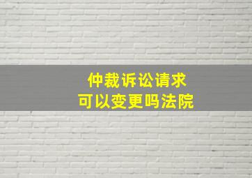 仲裁诉讼请求可以变更吗法院