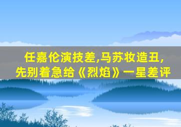 任嘉伦演技差,马苏妆造丑,先别着急给《烈焰》一星差评