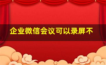 企业微信会议可以录屏不