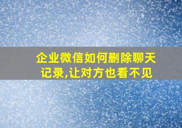 企业微信如何删除聊天记录,让对方也看不见