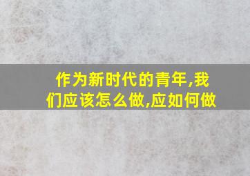 作为新时代的青年,我们应该怎么做,应如何做