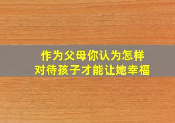 作为父母你认为怎样对待孩子才能让她幸福