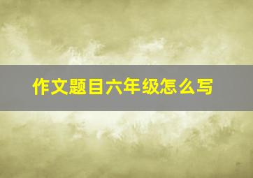 作文题目六年级怎么写